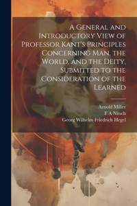 General and Introductory View of Professor Kant's Principles Concerning man, the World, and the Deity, Submitted to the Consideration of the Learned