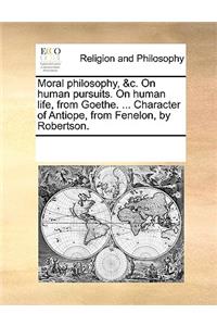 Moral Philosophy, &C. on Human Pursuits. on Human Life, from Goethe. ... Character of Antiope, from Fenelon, by Robertson.