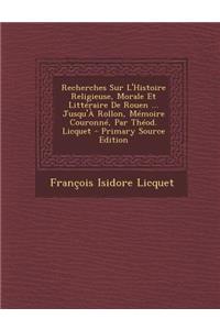 Recherches Sur L'Histoire Religieuse, Morale Et Litteraire de Rouen ... Jusqu'a Rollon, Memoire Couronne, Par Theod. Licquet