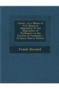 Colour, as a Means of Art: Being an Adaptation of the Experience of Professors to the Practice of Amateurs - Primary Source Edition