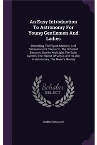 Easy Introduction To Astronomy For Young Gentlemen And Ladies: Describing The Figure Motions, And Dimensions Of The Earth, The Different Seasons, Gravity And Light, The Solar System, The Transit Of Venus And Its