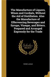 Manufacture of Liquors, Wines and Cordials, Without the Aid of Distillation. Also the Manufacture of Effervescing Beverages and Syrups, Vinegar, and Bitters. Prepared and Arranged Expressly for the Trade