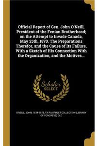 Official Report of Gen. John O'Neill, President of the Fenian Brotherhood; on the Attempt to Invade Canada, May 25th, 1870. The Preparations Therefor, and the Cause of Its Failure, With a Sketch of His Connection With the Organization, and the Moti