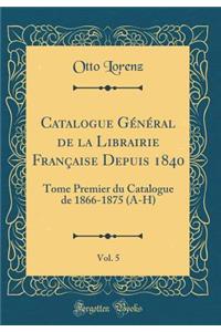 Catalogue GÃ©nÃ©ral de la Librairie FranÃ§aise Depuis 1840, Vol. 5: Tome Premier Du Catalogue de 1866-1875 (A-H) (Classic Reprint)
