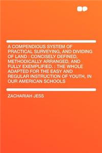 A Compendious System of Practical Surveying, and Dividing of Land: Concisely Defined, Methodically Arranged, and Fully Exemplified.: The Whole Adapted for the Easy and Regular Instruction of Youth, in Our American Schools