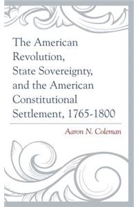 The American Revolution, State Sovereignty, and the American Constitutional Settlement, 1765–1800