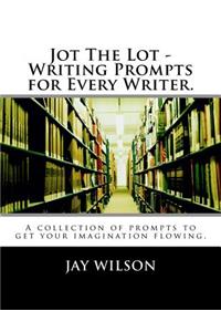 Jot the Lot - Writing Prompts for Every Writer.: A Collection of Prompts to Get Your Imagination Flowing.