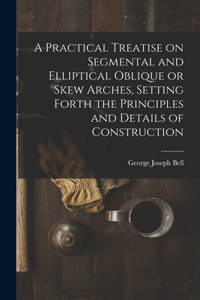 Practical Treatise on Segmental and Elliptical Oblique or Skew Arches, Setting Forth the Principles and Details of Construction