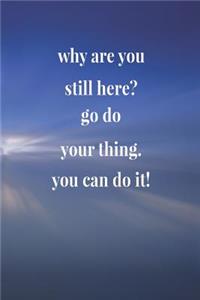 Why Are You Still Here Go Do Your Thing. You Can Do It!