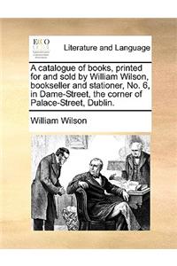 A Catalogue of Books, Printed for and Sold by William Wilson, Bookseller and Stationer, No. 6, in Dame-Street, the Corner of Palace-Street, Dublin.