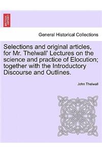 Selections and Original Articles, for Mr. Thelwall' Lectures on the Science and Practice of Elocution; Together with the Introductory Discourse and Outlines.