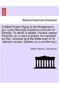 Most Proper Reply to the Nobleman's [i.E. Lord Hervey]'s Epistle to a Doctor of Divinity. to Which Is Added, Horace Versus Fannius; Or, a Case in Poinct. as Reported by Ben Johnson and the Belle-Man of St. James's Verses. [satires on Lord Hervey.]