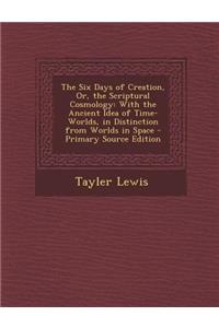 The Six Days of Creation, Or, the Scriptural Cosmology: With the Ancient Idea of Time-Worlds, in Distinction from Worlds in Space - Primary Source Edition