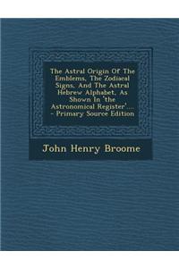 The Astral Origin of the Emblems, the Zodiacal Signs, and the Astral Hebrew Alphabet, as Shown in 'The Astronomical Register'....