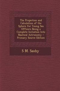 The Projection and Calculation of the Sphere for Young Sea Officers Being a Complete Initiation Into Nautical Astronomy - Primary Source Edition