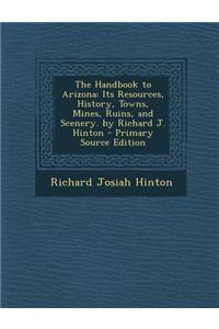 The Handbook to Arizona: Its Resources, History, Towns, Mines, Ruins, and Scenery. by Richard J. Hinton - Primary Source Edition