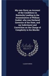 My own Story; an Account of the Conditions in Kentucky Leading to the Assassination of William Goebel, who was Declared Governor of the State, and my Indictment and Conviction on the Charge of Complicity in his Murder