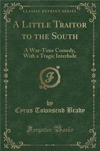 A Little Traitor to the South: A War-Time Comedy, with a Tragic Interlude (Classic Reprint)