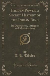 Hidden Power, a Secret History of the Indian Ring: Its Operations, Intrigues and Machinations (Classic Reprint)