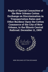 Reply of Special Committee of the New Orleans Cotton Exchange on Discrimination in Transportation Rates and Other Burdens Upon the Cotton Commerce of the City of New Orleans, to the Illinois Central Railroad. December 11, 1909
