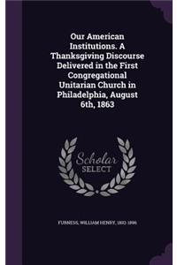 Our American Institutions. a Thanksgiving Discourse Delivered in the First Congregational Unitarian Church in Philadelphia, August 6th, 1863