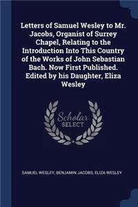 Letters of Samuel Wesley to Mr. Jacobs, Organist of Surrey Chapel, Relating to the Introduction Into This Country of the Works of John Sebastian Bach. Now First Published. Edited by his Daughter, Eliza Wesley
