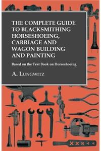 The Complete Guide to Blacksmithing Horseshoeing, Carriage and Wagon Building and Painting - Based on the Text Book on Horseshoeing
