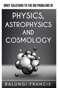 Brief Solutions to the Big Problems in Physics, Astrophysics and Cosmology