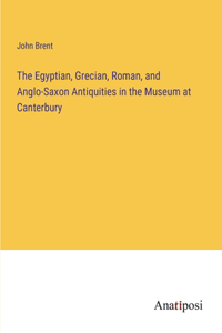 Egyptian, Grecian, Roman, and Anglo-Saxon Antiquities in the Museum at Canterbury