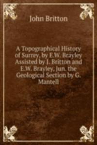 Topographical History of Surrey, by E.W. Brayley Assisted by J. Britton and E.W. Brayley, Jun. the Geological Section by G. Mantell