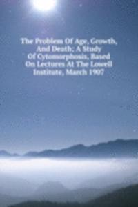 Problem Of Age, Growth, And Death; A Study Of Cytomorphosis, Based On Lectures At The Lowell Institute, March 1907