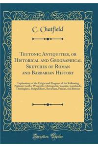 Teutonic Antiquities, or Historical and Geographical Sketches of Roman and Barbarian History: Explanatory of the Origin and Progress of the Following Nations: Goths, Wisigoths, Ostrogoths, Vandals, Lombards, Thuringians, Burgundians, Bavarians, Fra