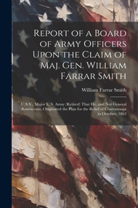 Report of a Board of Army Officers Upon the Claim of Maj. Gen. William Farrar Smith: U.S.V., Major U.S. Army (Retired) That He, and Not General Rosencrans, Originated the Plan for the Relief of Chattanooga in October, 1863