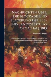 Nachrichten Über Die Blockade Und Belagerung Der Elb- Und Landesfestung Torgau Im J. 1813