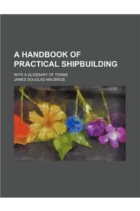 A Handbook of Practical Shipbuilding; With a Glossary of Terms