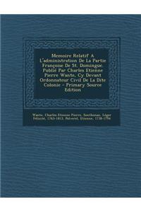 Memoire Relatif A L'Administration de La Partie Francoise de St. Domingue. Publie Par Charles Etienne Pierre Wante, Cy Devant Ordonnateur Civil de La