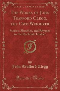 The Works of John Trafford Clegg, the Owd Weighver: Stories, Sketches, and Rhymes in the Rochdale Dialect (Classic Reprint)