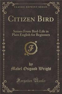 Citizen Bird: Scenes from Bird-Life in Plain English for Beginners (Classic Reprint)