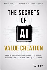 The Secrets of AI Value Creation: Practical Guide to Business Value Creation with Artificial Intelligence from Strategy to Execution