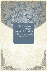 I don't always tolerate stupid people. But when I do, I'm probably at Work.