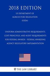 Uniform Administrative Requirements, Cost Principles, and Audit Requirements for Federal Awards - Federal Awarding Agency Regulatory Implementation (Us Department of Agriculture Regulation) (Usda) (2018 Edition)