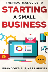 Practical Guide To Starting A Small Business: Your All In One Blueprint To A Successful Online& Offline Business From Ideas, Plans& Ideal Customers To Entrepreneurship, Taxes& LLC's