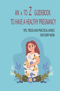 A To Z Guidebook To Have A Healthy Pregnancy: Tips, Tricks And Practical Advice For Every Mom: Tips On How To Get Pregnant Naturally