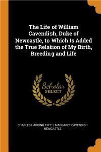 Life of William Cavendish, Duke of Newcastle, to Which Is Added the True Relation of My Birth, Breeding and Life