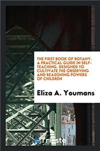 The First Book of Botany. a Practical Guide in Self-Teaching. Designed to Cultivate the Observing and Reasoning Powers of Children