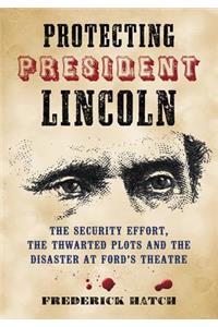 Protecting President Lincoln: The Security Effort, the Thwarted Plots and the Disaster at Ford's Theatre