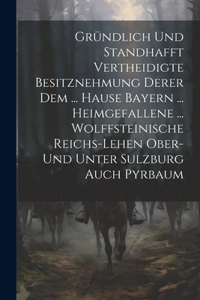 Gründlich Und Standhafft Vertheidigte Besitznehmung Derer Dem ... Hause Bayern ... Heimgefallene ... Wolffsteinische Reichs-lehen Ober- Und Unter Sulzburg Auch Pyrbaum