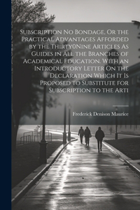 Subscription No Bondage, Or the Practical Advantages Afforded by the Thirty0Nine Articles As Guides in All the Branches of Academical Education. With an Introductory Letter On the Declaration Which It Is Proposed to Substitute for Subscription to t