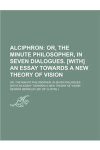 Alciphron; Or, the Minute Philosopher, in Seven Dialogues. [With] an Essay Towards a New Theory of Vision. Or, the Minute Philosopher, in Seven Dialogues. [With] an Essay Towards a New Theory of Vision