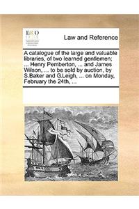 A catalogue of the large and valuable libraries, of two learned gentlemen; ... Henry Pemberton, ... and James Wilson, ... to be sold by auction, by S.Baker and G.Leigh, ... on Monday, February the 24th, ...